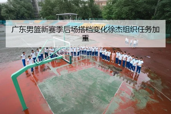 广东男篮新赛季后场搭档变化徐杰组织任务加重