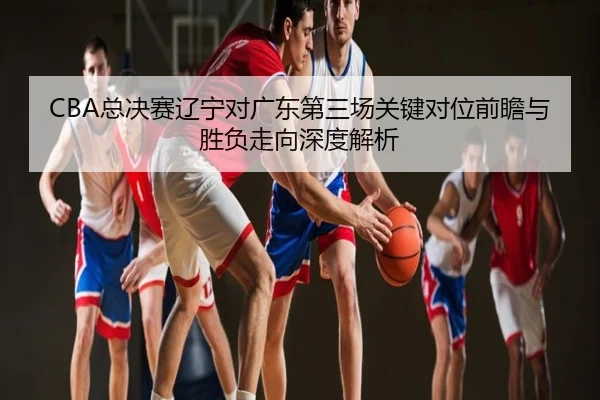 CBA总决赛辽宁对广东第三场关键对位前瞻与胜负走向深度解析