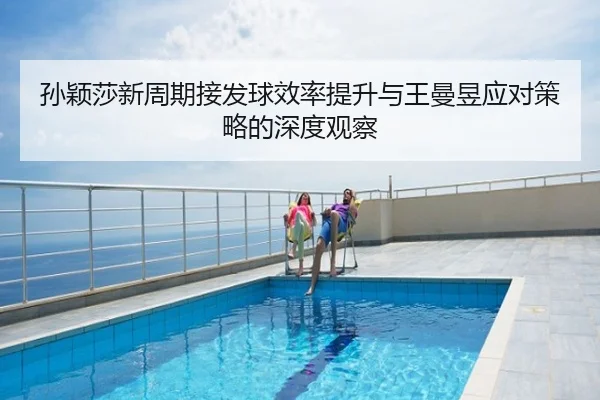 孙颖莎新周期接发球效率提升与王曼昱应对策略的深度观察