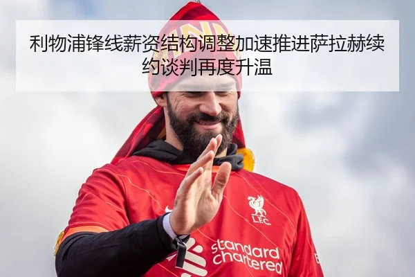 利物浦锋线薪资结构调整加速推进萨拉赫续约谈判再度升温
