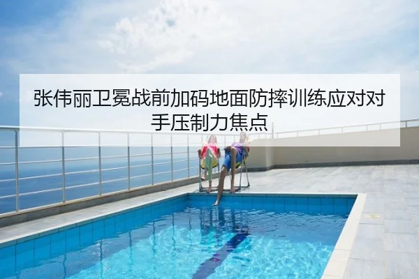 张伟丽卫冕战前加码地面防摔训练应对对手压制力焦点