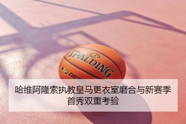 哈维阿隆索执教皇马更衣室磨合与新赛季首秀双重考验