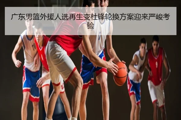 广东男篮外援人选再生变杜锋轮换方案迎来严峻考验