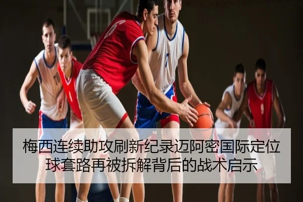 梅西连续助攻刷新纪录迈阿密国际定位球套路再被拆解背后的战术启示