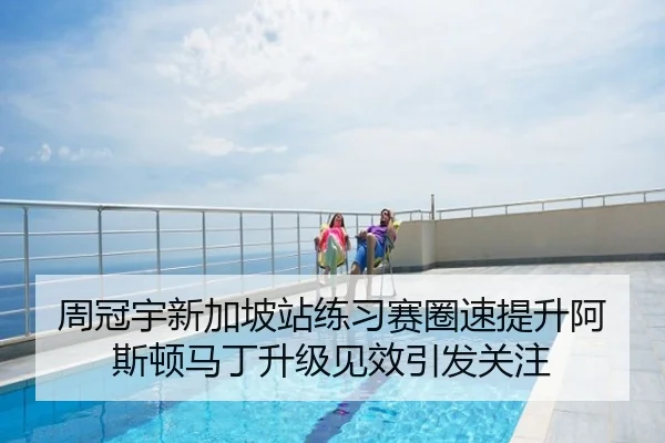 周冠宇新加坡站练习赛圈速提升阿斯顿马丁升级见效引发关注