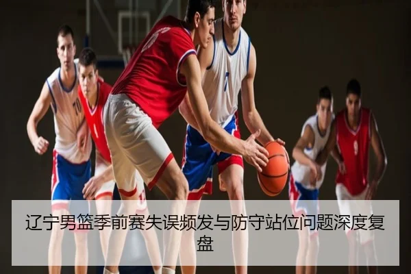 辽宁男篮季前赛失误频发与防守站位问题深度复盘