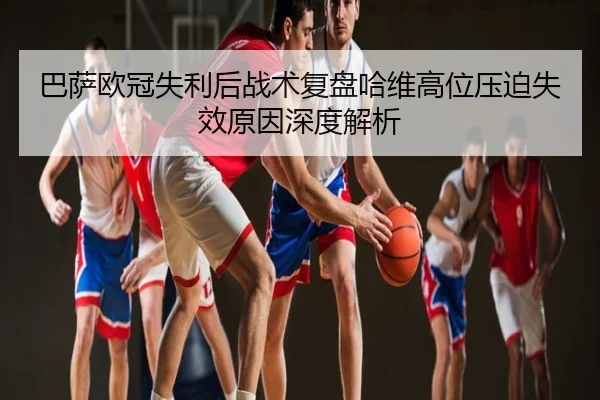 巴萨欧冠失利后战术复盘哈维高位压迫失效原因深度解析